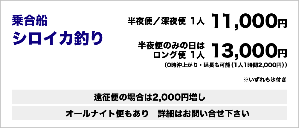 乗合船シロイカ釣り：半夜便・深夜便1人11,000円（いずれも氷付き）半夜便のみの日はロング便1人13,000円（0時沖上がり・延長も可能（1人1時間2,000円））遠征便の場合は2,000円増し　オールナイト便もあり　詳細はお問い合わせください