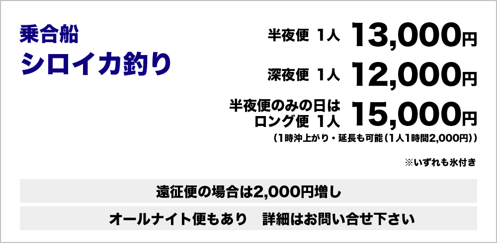乗合船シロイカ釣り：半夜便1人13,000円深夜便1人12,000円（いずれも氷付き）半夜便のみの日はロング便1人15,000円（1時沖上がり・延長も可能（1人1時間2,000円））遠征便の場合は2,000円増し　オールナイト便もあり　詳細はお問い合わせください